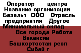 Оператор Call-центра › Название организации ­ Базальт, ООО › Отрасль предприятия ­ Другое › Минимальный оклад ­ 22 000 - Все города Работа » Вакансии   . Башкортостан респ.,Сибай г.